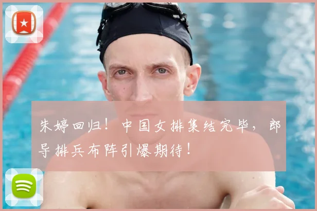 朱婷回归！中国女排集结完毕，郎导排兵布阵引爆期待！