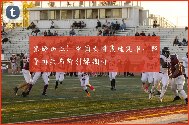 朱婷回归！中国女排集结完毕，郎导排兵布阵引爆期待！